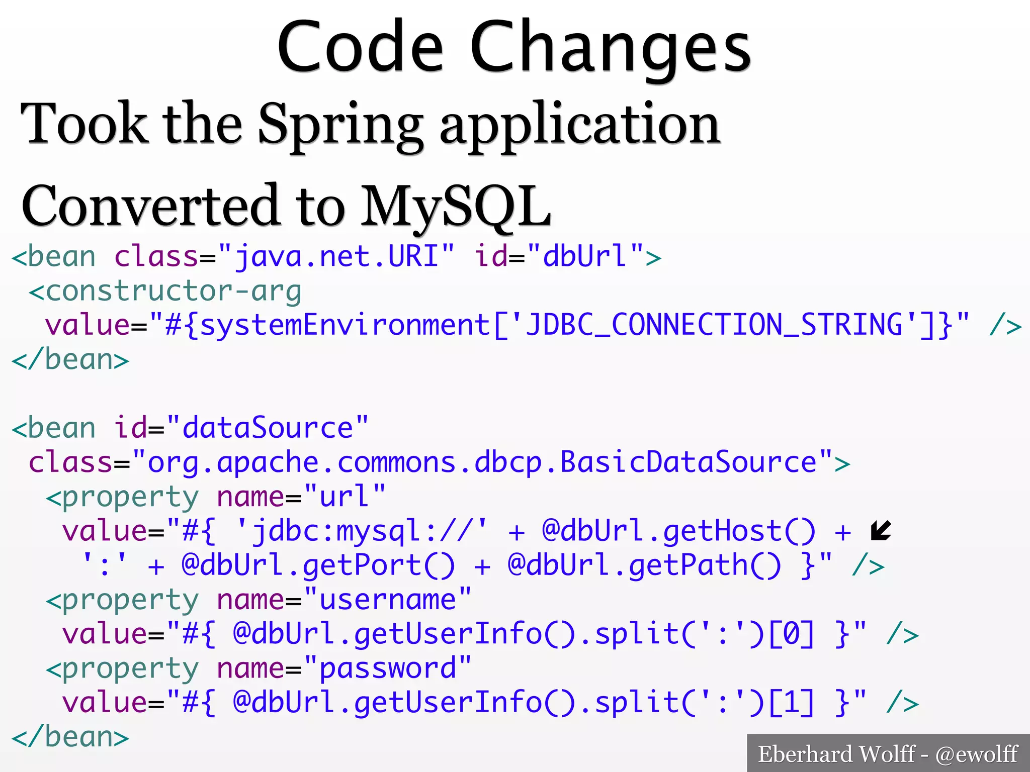 Code Changes
Took the Spring application
Converted to MySQL

<bean class="java.net.URI" id="dbUrl">	
<constructor-arg	
value="#{systemEnvironment['JDBC_CONNECTION_STRING']}" />	
</bean>	
	
<bean id="dataSource"	
class="org.apache.commons.dbcp.BasicDataSource">	
<property name="url"	
value="#{ 'jdbc:mysql://' + @dbUrl.getHost() + "	
':' + @dbUrl.getPort() + @dbUrl.getPath() }" />	
<property name="username"	
value="#{ @dbUrl.getUserInfo().split(':')[0] }" />	
<property name="password"	
value="#{ @dbUrl.getUserInfo().split(':')[1] }" />	
</bean>
Eberhard Wolff - @ewolff

 