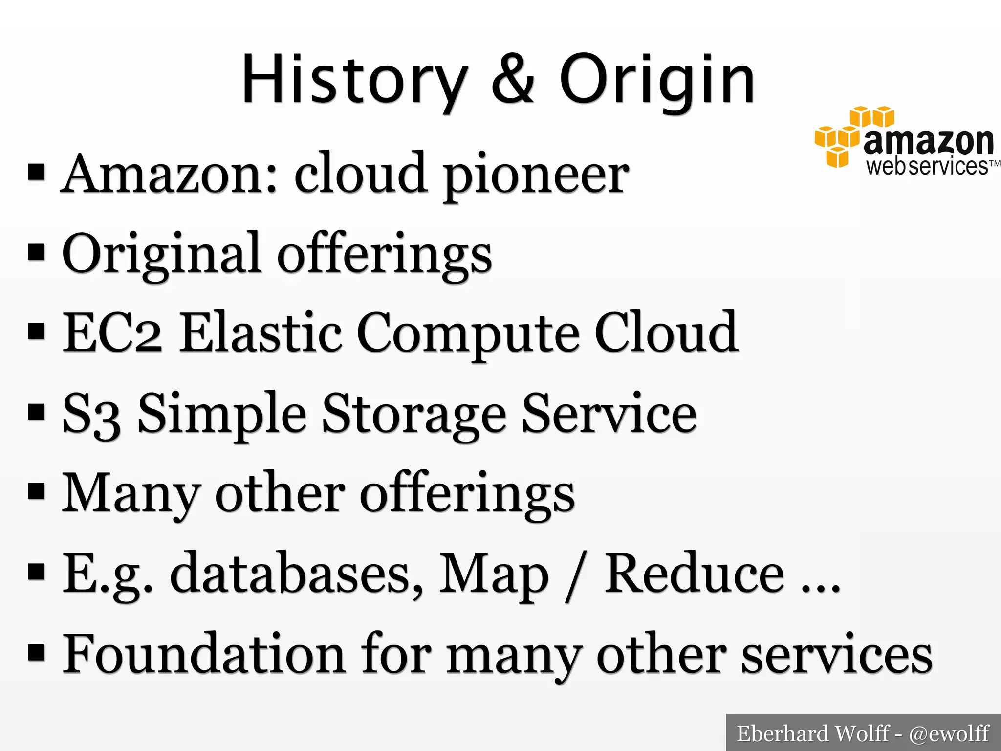History & Origin
! Amazon: cloud pioneer
! Original offerings
! EC2 Elastic Compute Cloud
! S3 Simple Storage Service
! Many other offerings
! E.g. databases, Map / Reduce …
! Foundation for many other services
Eberhard Wolff - @ewolff

 