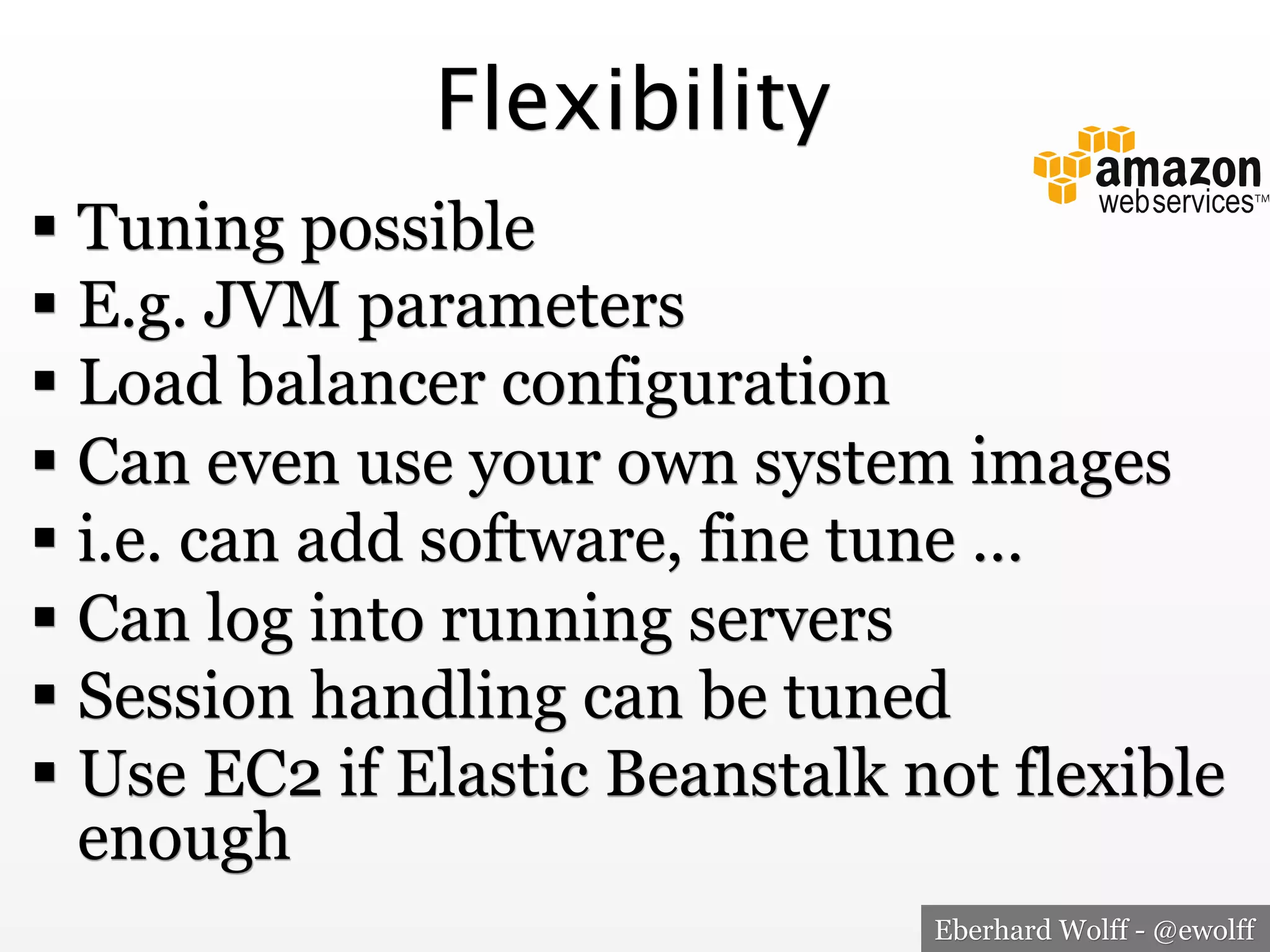 Flexibility
!  Tuning possible
!  E.g. JVM parameters
!  Load balancer configuration
!  Can even use your own system images
!  i.e. can add software, fine tune …
!  Can log into running servers
!  Session handling can be tuned
!  Use EC2 if Elastic Beanstalk not flexible
enough
Eberhard Wolff - @ewolff

 
