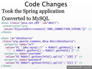 Code Changes
Took the Spring application
Converted to MySQL

<bean class="java.net.URI" id="dbUrl">	
<constructor-arg	
value="#{systemEnvironment['JDBC_CONNECTION_STRING']}" />	
</bean>	
	
<bean id="dataSource"	
class="org.apache.commons.dbcp.BasicDataSource">	
<property name="url"	
value="#{ 'jdbc:mysql://' + @dbUrl.getHost() + "	
':' + @dbUrl.getPort() + @dbUrl.getPath() }" />	
<property name="username"	
value="#{ @dbUrl.getUserInfo().split(':')[0] }" />	
<property name="password"	
value="#{ @dbUrl.getUserInfo().split(':')[1] }" />	
</bean>
Eberhard Wolff - @ewolff

 