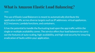 What is Amazon Elastic Load Balancing?
The use of Elastic Load Balancers is meant to automatically distribute the
application trafﬁc across diverse targets such as IP addresses, virtual appliances,
EC2 instances, Lambda functions, and containers.
It has the potential to handle the ﬂuctuating load upon the app trafﬁc within the
single or multiple availability zones. The service offers four load balancers to carry
out the features of auto-scaling, high-availability, and high-end security for ensuring
eradication of faults within your application.
 