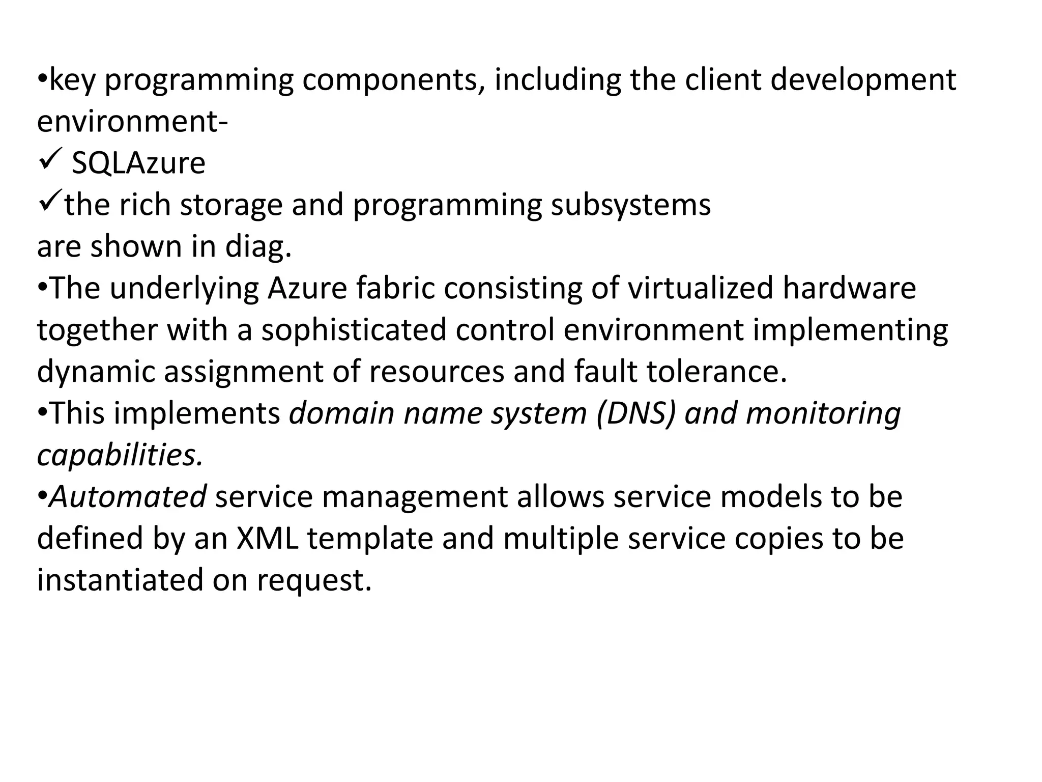 •key programming components, including the client development 
environment- 
 SQLAzure 
the rich storage and programming subsystems 
are shown in diag. 
•The underlying Azure fabric consisting of virtualized hardware 
together with a sophisticated control environment implementing 
dynamic assignment of resources and fault tolerance. 
•This implements domain name system (DNS) and monitoring 
capabilities. 
•Automated service management allows service models to be 
defined by an XML template and multiple service copies to be 
instantiated on request. 
 