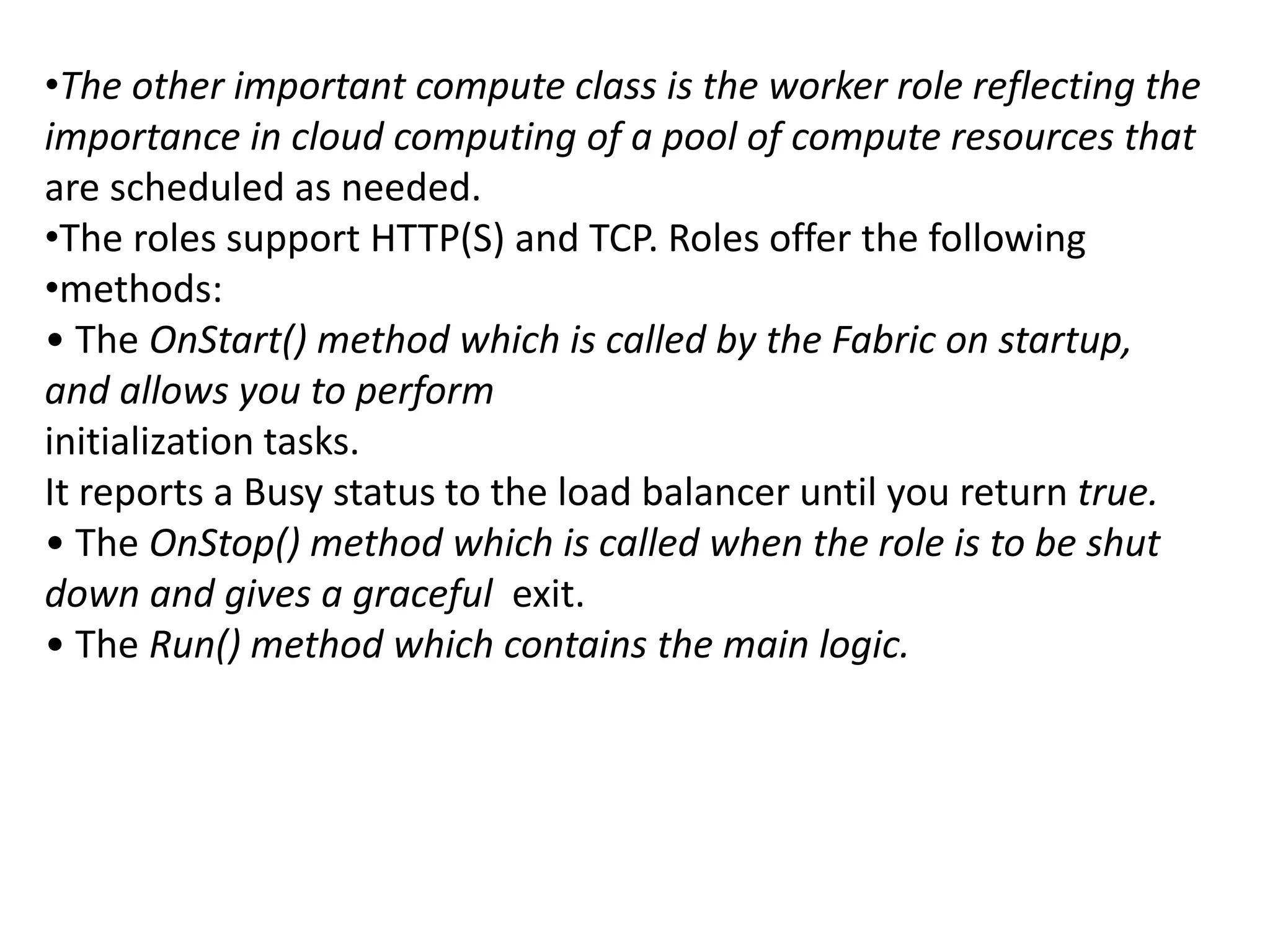 •The other important compute class is the worker role reflecting the 
importance in cloud computing of a pool of compute resources that 
are scheduled as needed. 
•The roles support HTTP(S) and TCP. Roles offer the following 
•methods: 
• The OnStart() method which is called by the Fabric on startup, 
and allows you to perform 
initialization tasks. 
It reports a Busy status to the load balancer until you return true. 
• The OnStop() method which is called when the role is to be shut 
down and gives a graceful exit. 
• The Run() method which contains the main logic. 
 