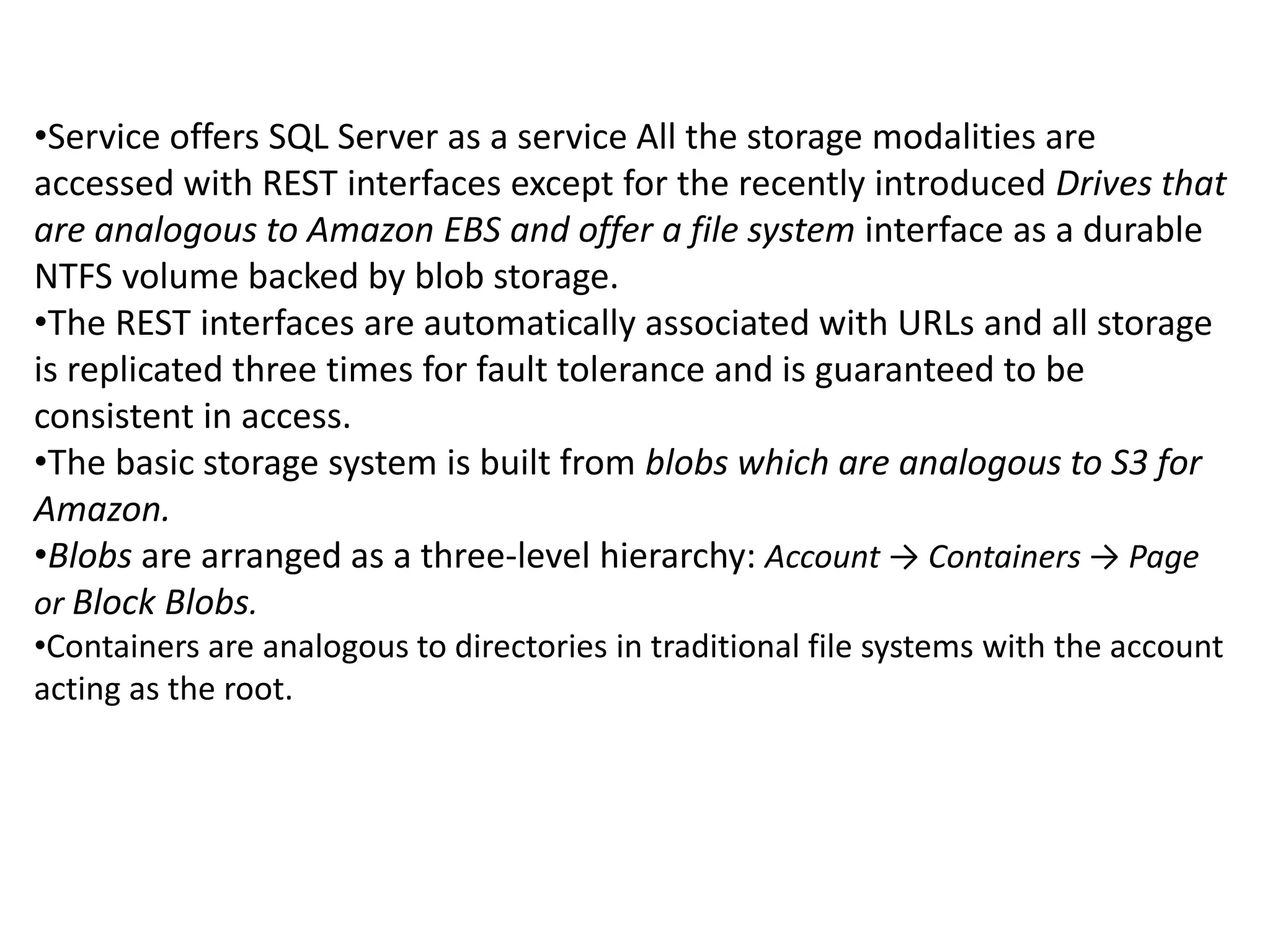 •Service offers SQL Server as a service All the storage modalities are 
accessed with REST interfaces except for the recently introduced Drives that 
are analogous to Amazon EBS and offer a file system interface as a durable 
NTFS volume backed by blob storage. 
•The REST interfaces are automatically associated with URLs and all storage 
is replicated three times for fault tolerance and is guaranteed to be 
consistent in access. 
•The basic storage system is built from blobs which are analogous to S3 for 
Amazon. 
•Blobs are arranged as a three-level hierarchy: Account → Containers → Page 
or Block Blobs. 
•Containers are analogous to directories in traditional file systems with the account 
acting as the root. 
 