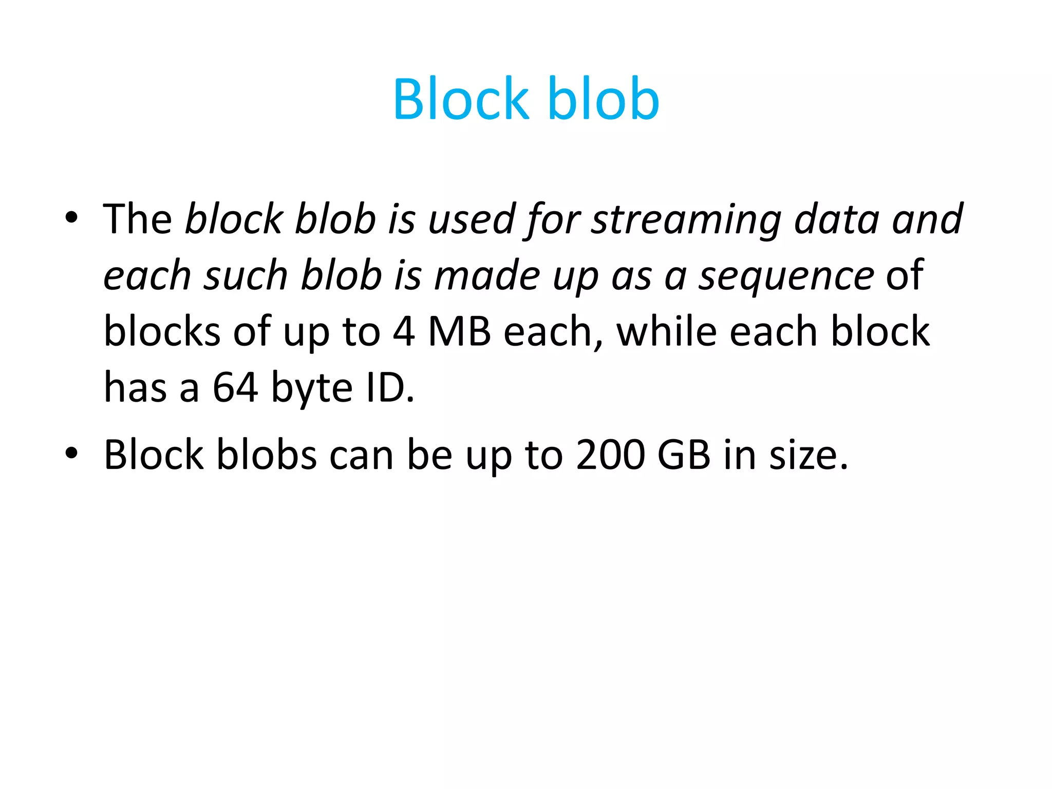 Block blob 
• The block blob is used for streaming data and 
each such blob is made up as a sequence of 
blocks of up to 4 MB each, while each block 
has a 64 byte ID. 
• Block blobs can be up to 200 GB in size. 
 