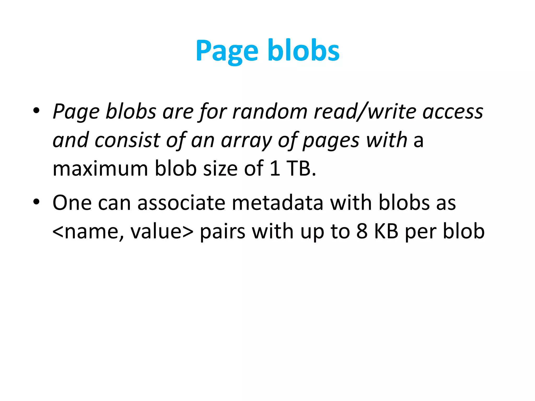 Page blobs 
• Page blobs are for random read/write access 
and consist of an array of pages with a 
maximum blob size of 1 TB. 
• One can associate metadata with blobs as 
<name, value> pairs with up to 8 KB per blob 
 
