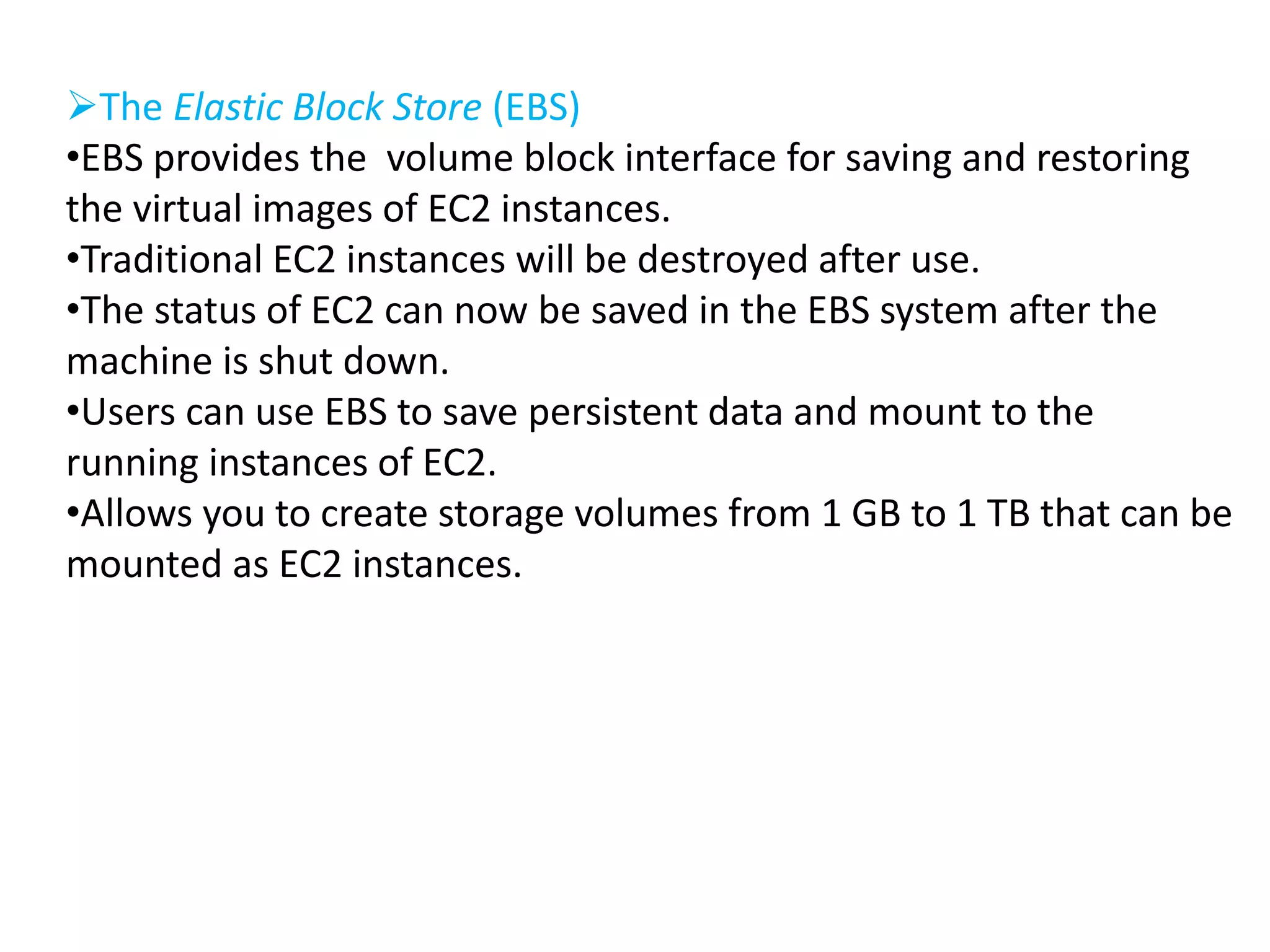 The Elastic Block Store (EBS) 
•EBS provides the volume block interface for saving and restoring 
the virtual images of EC2 instances. 
•Traditional EC2 instances will be destroyed after use. 
•The status of EC2 can now be saved in the EBS system after the 
machine is shut down. 
•Users can use EBS to save persistent data and mount to the 
running instances of EC2. 
•Allows you to create storage volumes from 1 GB to 1 TB that can be 
mounted as EC2 instances. 
 