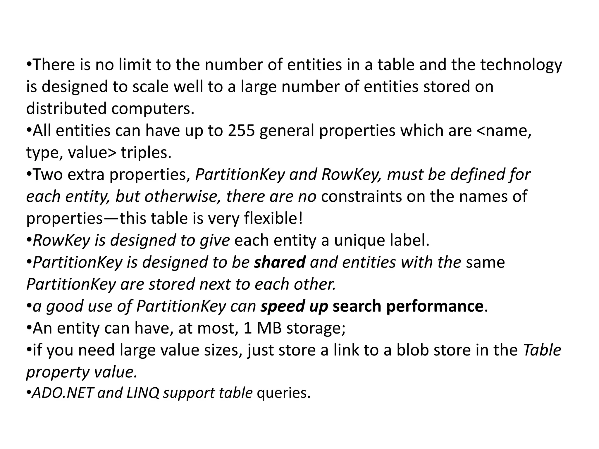•There is no limit to the number of entities in a table and the technology 
is designed to scale well to a large number of entities stored on 
distributed computers. 
•All entities can have up to 255 general properties which are <name, 
type, value> triples. 
•Two extra properties, PartitionKey and RowKey, must be defined for 
each entity, but otherwise, there are no constraints on the names of 
properties—this table is very flexible! 
•RowKey is designed to give each entity a unique label. 
•PartitionKey is designed to be shared and entities with the same 
PartitionKey are stored next to each other. 
•a good use of PartitionKey can speed up search performance. 
•An entity can have, at most, 1 MB storage; 
•if you need large value sizes, just store a link to a blob store in the Table 
property value. 
•ADO.NET and LINQ support table queries. 
