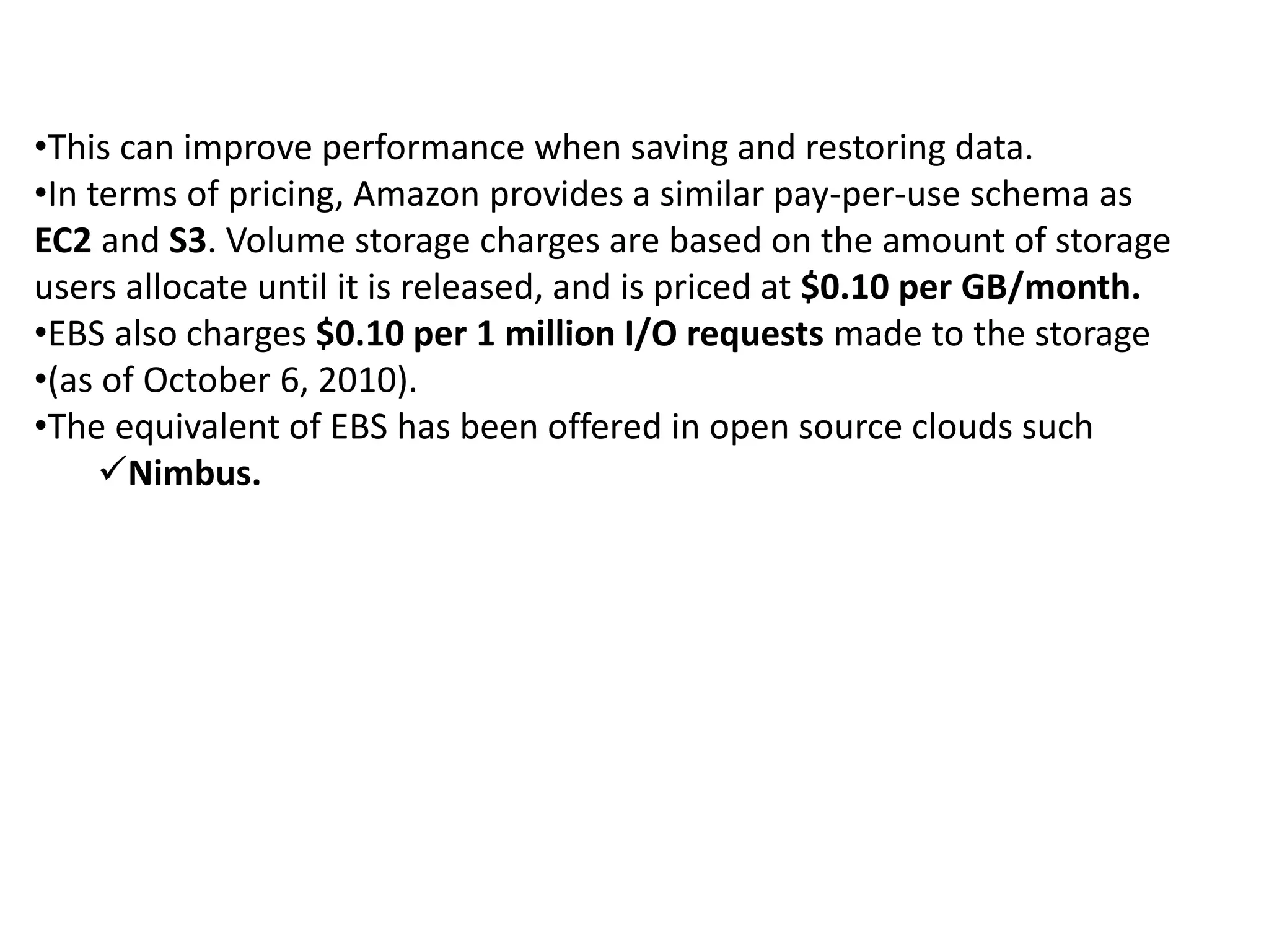 •This can improve performance when saving and restoring data. 
•In terms of pricing, Amazon provides a similar pay-per-use schema as 
EC2 and S3. Volume storage charges are based on the amount of storage 
users allocate until it is released, and is priced at $0.10 per GB/month. 
•EBS also charges $0.10 per 1 million I/O requests made to the storage 
•(as of October 6, 2010). 
•The equivalent of EBS has been offered in open source clouds such 
Nimbus. 
 