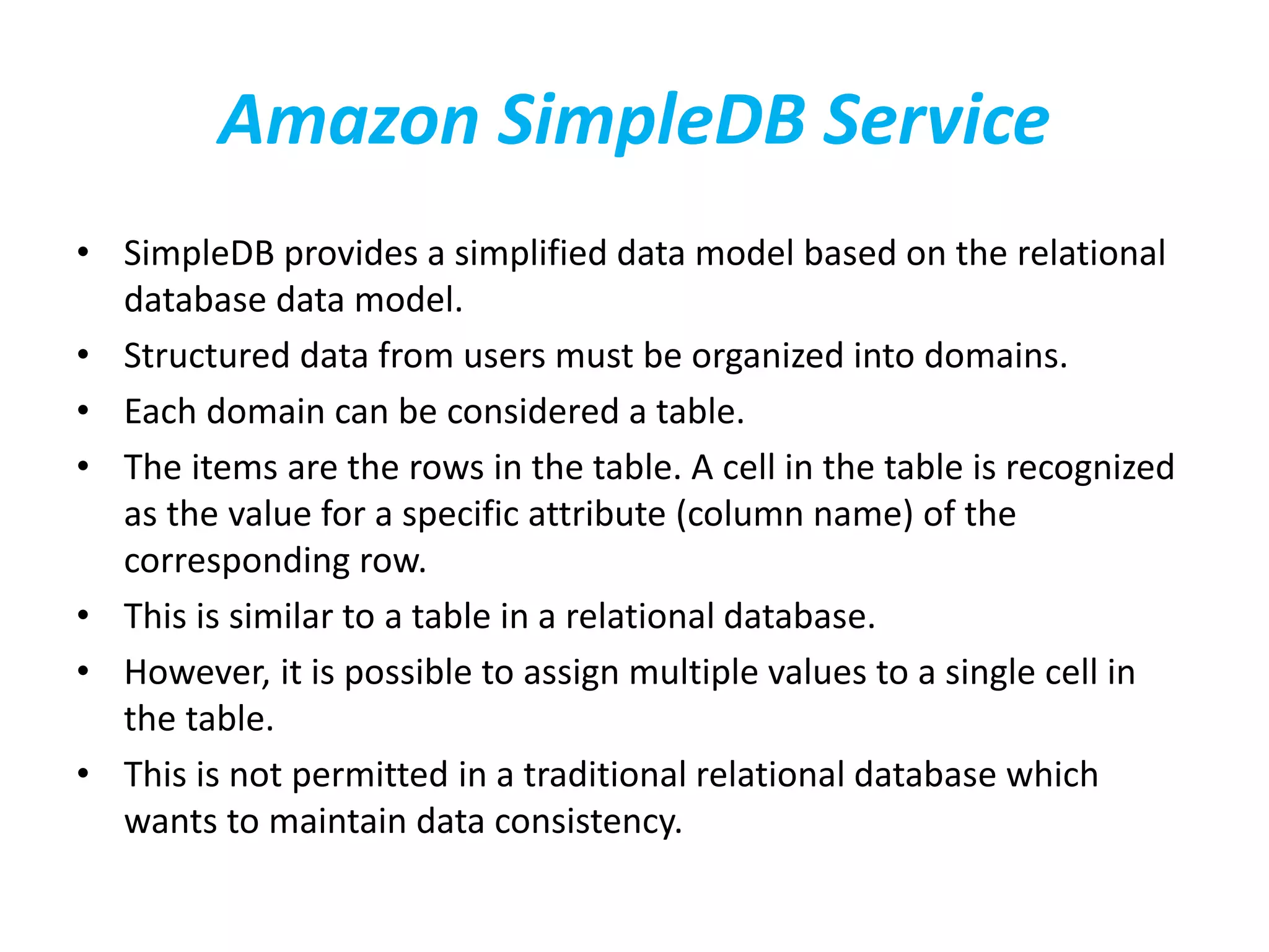 Amazon SimpleDB Service 
• SimpleDB provides a simplified data model based on the relational 
database data model. 
• Structured data from users must be organized into domains. 
• Each domain can be considered a table. 
• The items are the rows in the table. A cell in the table is recognized 
as the value for a specific attribute (column name) of the 
corresponding row. 
• This is similar to a table in a relational database. 
• However, it is possible to assign multiple values to a single cell in 
the table. 
• This is not permitted in a traditional relational database which 
wants to maintain data consistency. 
 