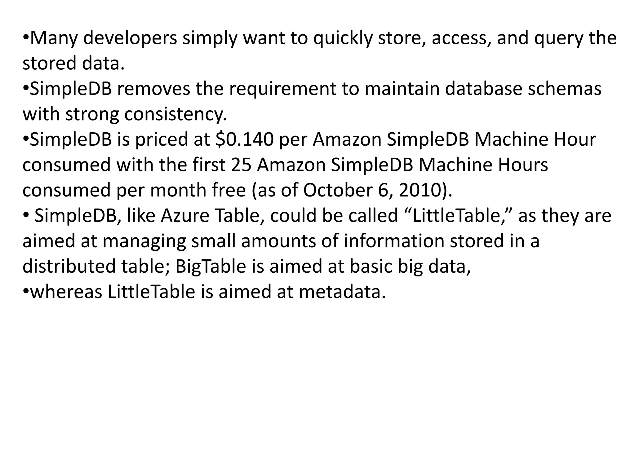 •Many developers simply want to quickly store, access, and query the 
stored data. 
•SimpleDB removes the requirement to maintain database schemas 
with strong consistency. 
•SimpleDB is priced at $0.140 per Amazon SimpleDB Machine Hour 
consumed with the first 25 Amazon SimpleDB Machine Hours 
consumed per month free (as of October 6, 2010). 
• SimpleDB, like Azure Table, could be called “LittleTable,” as they are 
aimed at managing small amounts of information stored in a 
distributed table; BigTable is aimed at basic big data, 
•whereas LittleTable is aimed at metadata. 
 