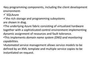 •key programming components, including the client development 
environment- 
 SQLAzure 
the rich storage and programming subsystems 
are shown in diag. 
•The underlying Azure fabric consisting of virtualized hardware 
together with a sophisticated control environment implementing 
dynamic assignment of resources and fault tolerance. 
•This implements domain name system (DNS) and monitoring 
capabilities. 
•Automated service management allows service models to be 
defined by an XML template and multiple service copies to be 
instantiated on request. 
 