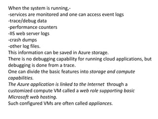 When the system is running,- 
-services are monitored and one can access event logs 
-trace/debug data 
-performance counters 
-IIS web server logs 
-crash dumps 
-other log files. 
This information can be saved in Azure storage. 
There is no debugging capability for running cloud applications, but 
debugging is done from a trace. 
One can divide the basic features into storage and compute 
capabilities. 
The Azure application is linked to the Internet through a 
customized compute VM called a web role supporting basic 
Microsoft web hosting. 
Such configured VMs are often called appliances. 
 
