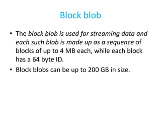 Block blob 
• The block blob is used for streaming data and 
each such blob is made up as a sequence of 
blocks of up to 4 MB each, while each block 
has a 64 byte ID. 
• Block blobs can be up to 200 GB in size. 
 