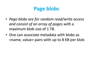 Page blobs 
• Page blobs are for random read/write access 
and consist of an array of pages with a 
maximum blob size of 1 TB. 
• One can associate metadata with blobs as 
<name, value> pairs with up to 8 KB per blob 
 