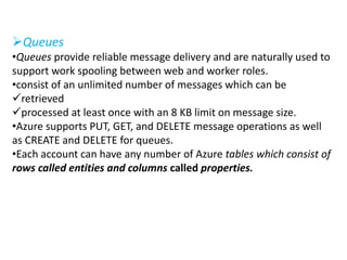 Queues 
•Queues provide reliable message delivery and are naturally used to 
support work spooling between web and worker roles. 
•consist of an unlimited number of messages which can be 
retrieved 
processed at least once with an 8 KB limit on message size. 
•Azure supports PUT, GET, and DELETE message operations as well 
as CREATE and DELETE for queues. 
•Each account can have any number of Azure tables which consist of 
rows called entities and columns called properties. 
 
