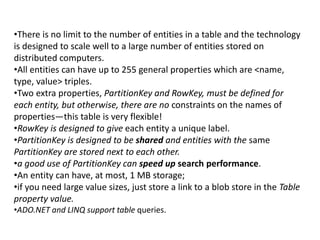 •There is no limit to the number of entities in a table and the technology 
is designed to scale well to a large number of entities stored on 
distributed computers. 
•All entities can have up to 255 general properties which are <name, 
type, value> triples. 
•Two extra properties, PartitionKey and RowKey, must be defined for 
each entity, but otherwise, there are no constraints on the names of 
properties—this table is very flexible! 
•RowKey is designed to give each entity a unique label. 
•PartitionKey is designed to be shared and entities with the same 
PartitionKey are stored next to each other. 
•a good use of PartitionKey can speed up search performance. 
•An entity can have, at most, 1 MB storage; 
•if you need large value sizes, just store a link to a blob store in the Table 
property value. 
•ADO.NET and LINQ support table queries. 
