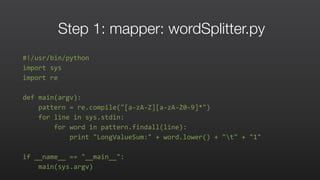 Step 1: mapper: wordSplitter.py
#!/usr/bin/python	
  
import	
  sys	
  	
  
import	
  re	
  	
  
def	
  main(argv):	
  	
  
	
  	
  	
  	
  pattern	
  =	
  re.compile("[a-­‐zA-­‐Z][a-­‐zA-­‐Z0-­‐9]*")	
  	
  
	
  	
  	
  	
  for	
  line	
  in	
  sys.stdin:	
  	
  
	
  	
  	
  	
  	
  	
  	
  	
  for	
  word	
  in	
  pattern.findall(line):	
  	
  
	
  	
  	
  	
  	
  	
  	
  	
  	
  	
  	
  	
  print	
  "LongValueSum:"	
  +	
  word.lower()	
  +	
  "t"	
  +	
  "1"	
  	
  
if	
  __name__	
  ==	
  "__main__":	
  	
  
	
  	
  	
  	
  main(sys.argv)	
  
 