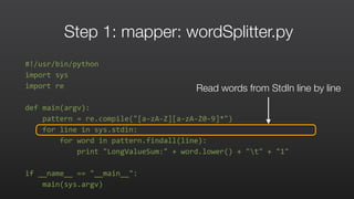 Step 1: mapper: wordSplitter.py
#!/usr/bin/python	
  
import	
  sys	
  	
  
import	
  re	
  	
  
def	
  main(argv):	
  	
  
	
  	
  	
  	
  pattern	
  =	
  re.compile("[a-­‐zA-­‐Z][a-­‐zA-­‐Z0-­‐9]*")	
  	
  
	
  	
  	
  	
  for	
  line	
  in	
  sys.stdin:	
  	
  
	
  	
  	
  	
  	
  	
  	
  	
  for	
  word	
  in	
  pattern.findall(line):	
  	
  
	
  	
  	
  	
  	
  	
  	
  	
  	
  	
  	
  	
  print	
  "LongValueSum:"	
  +	
  word.lower()	
  +	
  "t"	
  +	
  "1"	
  	
  
if	
  __name__	
  ==	
  "__main__":	
  	
  
	
  	
  	
  	
  main(sys.argv)	
  
Read words from StdIn line by line
 