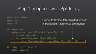 Step 1: mapper: wordSplitter.py
#!/usr/bin/python	
  
import	
  sys	
  	
  
import	
  re	
  	
  
def	
  main(argv):	
  	
  
	
  	
  	
  	
  pattern	
  =	
  re.compile("[a-­‐zA-­‐Z][a-­‐zA-­‐Z0-­‐9]*")	
  	
  
	
  	
  	
  	
  for	
  line	
  in	
  sys.stdin:	
  	
  
	
  	
  	
  	
  	
  	
  	
  	
  for	
  word	
  in	
  pattern.findall(line):	
  	
  
	
  	
  	
  	
  	
  	
  	
  	
  	
  	
  	
  	
  print	
  "LongValueSum:"	
  +	
  word.lower()	
  +	
  "t"	
  +	
  "1"	
  	
  
if	
  __name__	
  ==	
  "__main__":	
  	
  
	
  	
  	
  	
  main(sys.argv)	
  
Output to StdOut tab delimited records
in the format “LongValueSum:abacus 1”
 