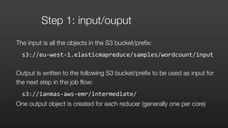 Step 1: input/ouput
The input is all the objects in the S3 bucket/prefix:
s3://eu-­‐west-­‐1.elasticmapreduce/samples/wordcount/input	
  	
  
Output is written to the following S3 bucket/prefix to be used as input for
the next step in the job flow:
s3://ianmas-­‐aws-­‐emr/intermediate/	
  
One output object is created for each reducer (generally one per core)
 