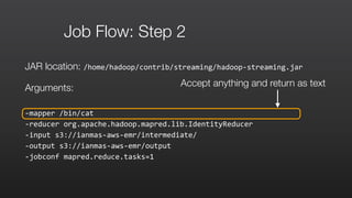 Job Flow: Step 2
JAR location: /home/hadoop/contrib/streaming/hadoop-­‐streaming.jar	
  
Arguments:
-­‐mapper	
  /bin/cat	
  	
  
-­‐reducer	
  org.apache.hadoop.mapred.lib.IdentityReducer	
  	
  
-­‐input	
  s3://ianmas-­‐aws-­‐emr/intermediate/	
  	
  
-­‐output	
  s3://ianmas-­‐aws-­‐emr/output	
  	
  
-­‐jobconf	
  mapred.reduce.tasks=1
Accept anything and return as text
 