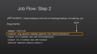 Job Flow: Step 2
JAR location: /home/hadoop/contrib/streaming/hadoop-­‐streaming.jar	
  
Arguments:
-­‐mapper	
  /bin/cat	
  	
  
-­‐reducer	
  org.apache.hadoop.mapred.lib.IdentityReducer	
  	
  
-­‐input	
  s3://ianmas-­‐aws-­‐emr/intermediate/	
  	
  
-­‐output	
  s3://ianmas-­‐aws-­‐emr/output	
  	
  
-­‐jobconf	
  mapred.reduce.tasks=1
Sort
 