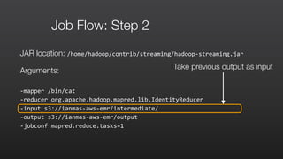 Job Flow: Step 2
JAR location: /home/hadoop/contrib/streaming/hadoop-­‐streaming.jar	
  
Arguments:
-­‐mapper	
  /bin/cat	
  	
  
-­‐reducer	
  org.apache.hadoop.mapred.lib.IdentityReducer	
  	
  
-­‐input	
  s3://ianmas-­‐aws-­‐emr/intermediate/	
  	
  
-­‐output	
  s3://ianmas-­‐aws-­‐emr/output	
  	
  
-­‐jobconf	
  mapred.reduce.tasks=1
Take previous output as input
 