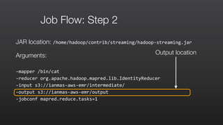 Job Flow: Step 2
JAR location: /home/hadoop/contrib/streaming/hadoop-­‐streaming.jar	
  
Arguments:
-­‐mapper	
  /bin/cat	
  	
  
-­‐reducer	
  org.apache.hadoop.mapred.lib.IdentityReducer	
  	
  
-­‐input	
  s3://ianmas-­‐aws-­‐emr/intermediate/	
  	
  
-­‐output	
  s3://ianmas-­‐aws-­‐emr/output	
  	
  
-­‐jobconf	
  mapred.reduce.tasks=1
Output location
 