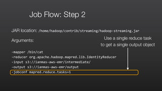 Job Flow: Step 2
JAR location: /home/hadoop/contrib/streaming/hadoop-­‐streaming.jar	
  
Arguments:
-­‐mapper	
  /bin/cat	
  	
  
-­‐reducer	
  org.apache.hadoop.mapred.lib.IdentityReducer	
  	
  
-­‐input	
  s3://ianmas-­‐aws-­‐emr/intermediate/	
  	
  
-­‐output	
  s3://ianmas-­‐aws-­‐emr/output	
  	
  
-­‐jobconf	
  mapred.reduce.tasks=1
Use a single reduce task
to get a single output object
 