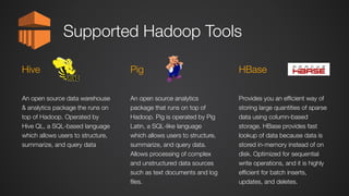 Supported Hadoop Tools
An open source analytics
package that runs on top of
Hadoop. Pig is operated by Pig
Latin, a SQL-like language
which allows users to structure,
summarize, and query data.
Allows processing of complex
and unstructured data sources
such as text documents and log
files.
Pig
An open source data warehouse
& analytics package the runs on
top of Hadoop. Operated by
Hive QL, a SQL-based language
which allows users to structure,
summarize, and query data
Hive
Provides you an efficient way of
storing large quantities of sparse
data using column-based
storage. HBase provides fast
lookup of data because data is
stored in-memory instead of on
disk. Optimized for sequential
write operations, and it is highly
efficient for batch inserts,
updates, and deletes.
HBase
 