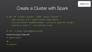 Create a Cluster with Spark
$	
  aws	
  emr	
  create-­‐cluster	
  -­‐-­‐name	
  "Spark	
  cluster"	
  	
  
	
  	
  	
  -­‐-­‐ami-­‐version	
  3.8	
  -­‐-­‐applications	
  Name=Spark	
  	
  
	
  	
  	
  -­‐-­‐ec2-­‐attributes	
  KeyName=myKey	
  -­‐-­‐instance-­‐type	
  m3.xlarge	
  	
  	
  
	
  	
  	
  -­‐-­‐instance-­‐count	
  3	
  -­‐-­‐use-­‐default-­‐roles	
  
$	
  ssh	
  -­‐i	
  myKey	
  hadoop@masternode	
  
invoke the spark shell with
$	
  spark-­‐shell	
  
or	
  
$	
  pyspark	
  
AWS CLI
 