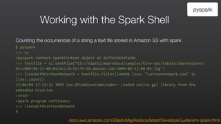 Working with the Spark Shell
Counting the occurrences of a string a text file stored in Amazon S3 with spark
$	
  pyspark	
  
>>>	
  sc	
  
<pyspark.context.SparkContext	
  object	
  at	
  0x7fe7e659fa50>	
  
>>>	
  textfile	
  =	
  sc.textFile(“s3://elasticmapreduce/samples/hive-­‐ads/tables/impressions/
dt=2009-­‐04-­‐13-­‐08-­‐05/ec2-­‐0-­‐51-­‐75-­‐39.amazon.com-­‐2009-­‐04-­‐13-­‐08-­‐05.log")	
  
>>>	
  linesWithCartoonNetwork	
  =	
  textfile.filter(lambda	
  line:	
  "cartoonnetwork.com"	
  in	
  
line).count()	
  
15/06/04	
  17:12:22	
  INFO	
  lzo.GPLNativeCodeLoader:	
  Loaded	
  native	
  gpl	
  library	
  from	
  the	
  
embedded	
  binaries	
  
<snip>	
  
<Spark	
  program	
  continues>	
  
>>>	
  linesWithCartoonNetwork	
  
9
pyspark
docs.aws.amazon.com/ElasticMapReduce/latest/DeveloperGuide/emr-spark.html
 