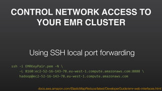 CONTROL NETWORK ACCESS TO
YOUR EMR CLUSTER
ssh	
  -­‐i	
  EMRKeyPair.pem	
  -­‐N	
  	
  
	
  	
  	
  	
  -­‐L	
  8160:ec2-­‐52-­‐16-­‐143-­‐78.eu-­‐west-­‐1.compute.amazonaws.com:8888	
  	
  
	
  	
  	
  	
  hadoop@ec2-­‐52-­‐16-­‐143-­‐78.eu-­‐west-­‐1.compute.amazonaws.com
Using SSH local port forwarding
docs.aws.amazon.com/ElasticMapReduce/latest/DeveloperGuide/emr-web-interfaces.html
 