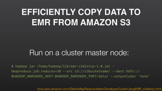 EFFICIENTLY COPY DATA TO
EMR FROM AMAZON S3
docs.aws.amazon.com/ElasticMapReduce/latest/DeveloperGuide/UsingEMR_s3distcp.html
$	
  hadoop	
  jar	
  /home/hadoop/lib/emr-­‐s3distcp-­‐1.0.jar	
  -­‐
Dmapreduce.job.reduces=30	
  -­‐-­‐src	
  s3://s3bucketname/	
  -­‐-­‐dest	
  hdfs://
$HADOOP_NAMENODE_HOST:$HADOOP_NAMENODE_PORT/data/	
  -­‐-­‐outputCodec	
  'none'
Run on a cluster master node:
 