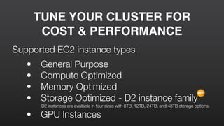 TUNE YOUR CLUSTER FOR
COST & PERFORMANCE
Supported EC2 instance types
	 •	 General Purpose
	 •	 Compute Optimized
	 •	 Memory Optimized
	 •	 Storage Optimized - D2 instance family
D2 instances are available in four sizes with 6TB, 12TB, 24TB, and 48TB storage options.
	 •	 GPU Instances
New
 