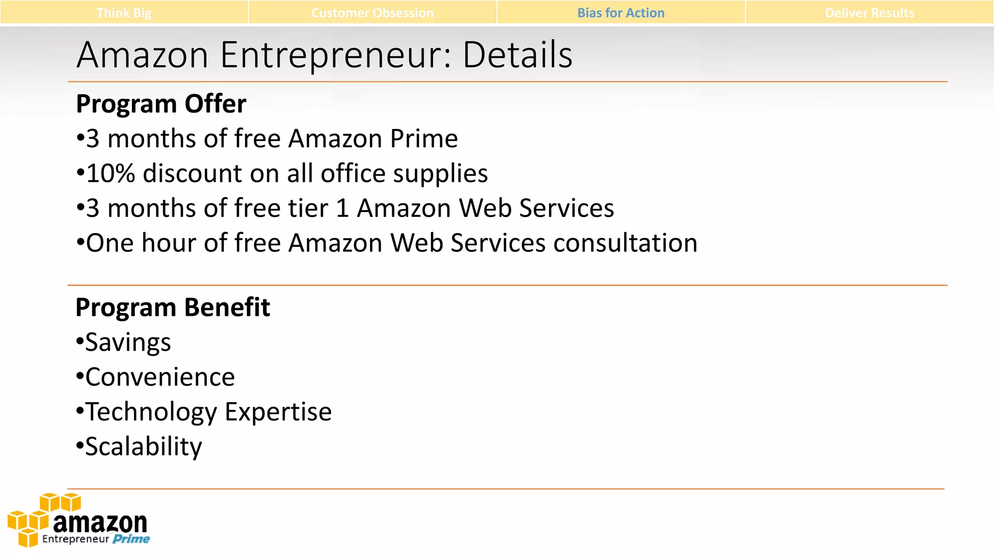 Think Big

Customer Obsession

Bias for Action

Amazon Entrepreneur: Details
Program Offer
•3 months of free Amazon Prime
•10% discount on all office supplies
•3 months of free tier 1 Amazon Web Services
•One hour of free Amazon Web Services consultation
Program Benefit
•Savings
•Convenience
•Technology Expertise
•Scalability

Deliver Results

 