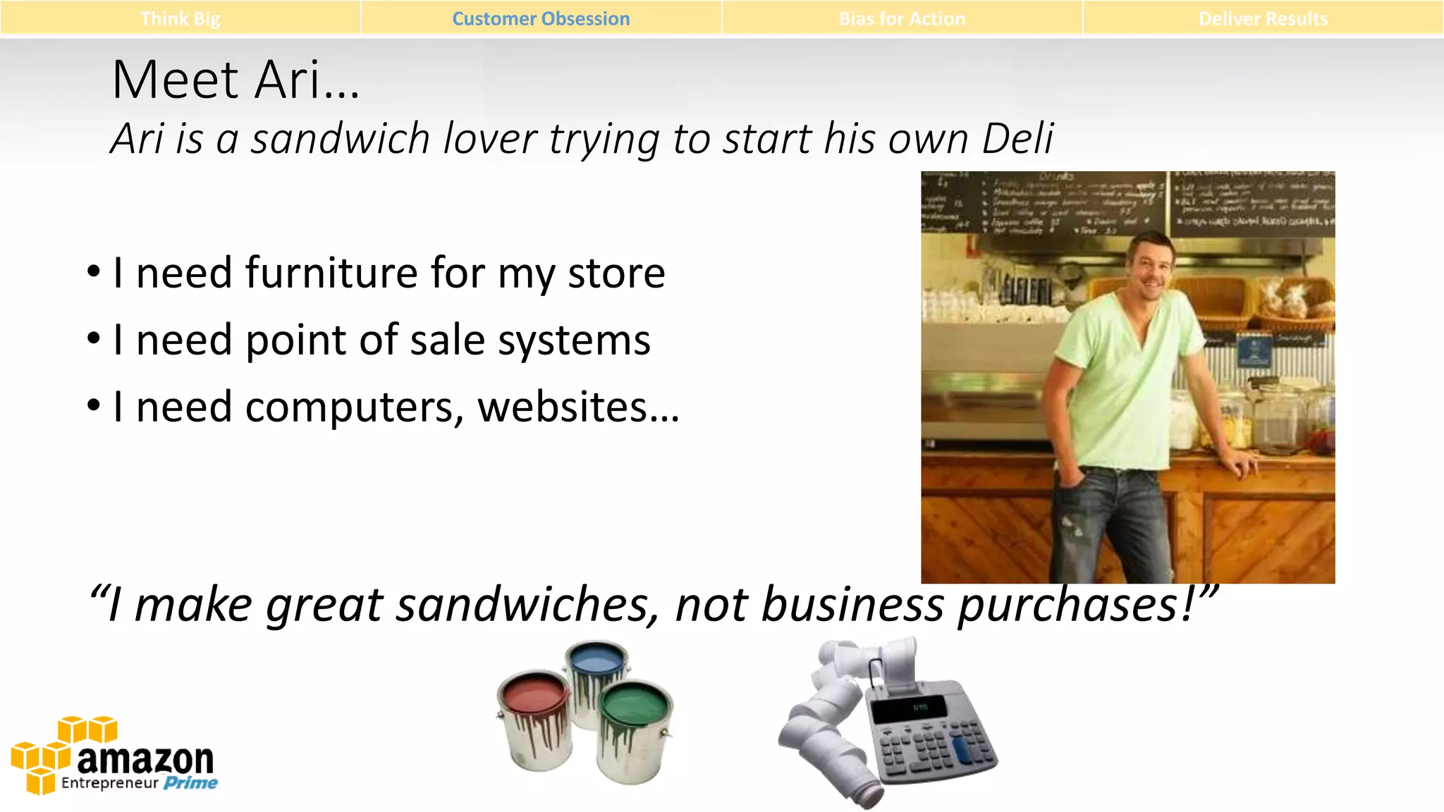 Think Big

Customer Obsession

Bias for Action

Deliver Results

Meet Ari…
Ari is a sandwich lover trying to start his own Deli
• I need furniture for my store
• I need point of sale systems
• I need computers, websites…

“I make great sandwiches, not business purchases!”

 
