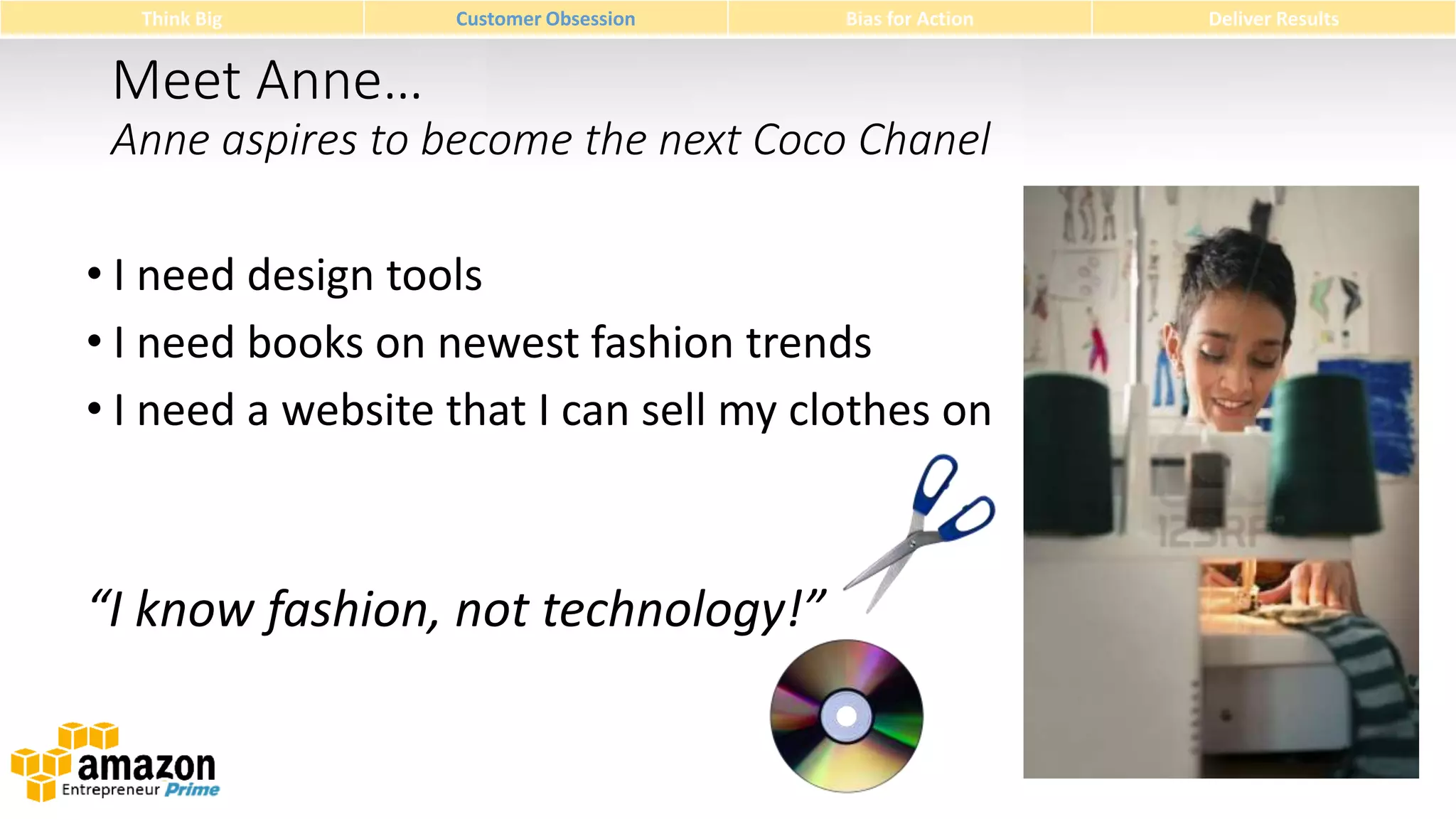 Think Big

Customer Obsession

Bias for Action

Meet Anne…
Anne aspires to become the next Coco Chanel
• I need design tools
• I need books on newest fashion trends
• I need a website that I can sell my clothes on

“I know fashion, not technology!”

Deliver Results

 
