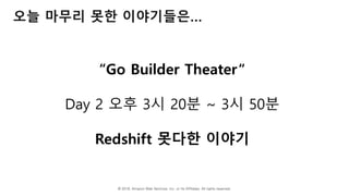 © 2018, Amazon Web Services, Inc. or Its Affiliates. All rights reserved.
오늘 마무리 못한 이야기들은…
“Go Builder Theater“
Day 2 오후 3시 20분 ~ 3시 50분
Redshift 못다한 이야기
 