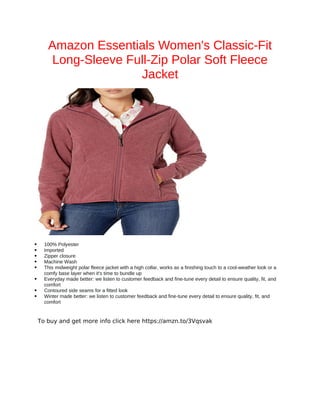 Amazon Essentials Women's Classic-Fit
Long-Sleeve Full-Zip Polar Soft Fleece
Jacket
 100% Polyester
 Imported
 Zipper closure
 Machine Wash
 This midweight polar fleece jacket with a high collar, works as a finishing touch to a cool-weather look or a
comfy base layer when it's time to bundle up
 Everyday made better: we listen to customer feedback and fine-tune every detail to ensure quality, fit, and
comfort
 Contoured side seams for a fitted look
 Winter made better: we listen to customer feedback and fine-tune every detail to ensure quality, fit, and
comfort
To buy and get more info click here https://amzn.to/3Vqsvak
 