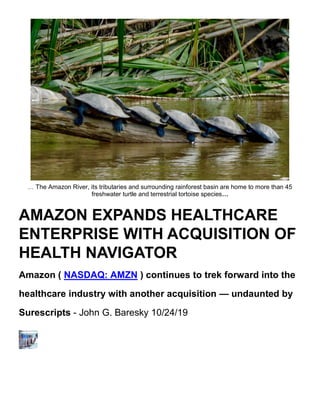 … The Amazon River, its tributaries and surrounding rainforest basin are home to more than 45
freshwater turtle and terrestrial tortoise species…
AMAZON EXPANDS HEALTHCARE
ENTERPRISE WITH ACQUISITION OF
HEALTH NAVIGATOR
Amazon ( NASDAQ: AMZN ) continues to trek forward into the
healthcare industry with another acquisition — undaunted by
Surescripts - John G. Baresky 10/24/19
 