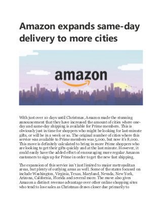 Amazon expands same-day
delivery to more cities
With just over 10 days until Christmas, Amazon made the stunning
announcement that they have increased the amount of cities where one-
day and same-day shipping is available for Prime members. This is
obviously just in time for shoppers who might be looking for last-minute
gifts, or will be in a week or so. The original number of cities where this
service was available to Prime members was 5,000, but now it’s 8,000.
This move is definitely calculated to bring in more Prime shoppers who
are looking to get their gifts quickly and at the last minute. However, it
could easily have the added effect of encouraging more regular Amazon
customers to sign up for Prime in order to get the new fast shipping.
The expansion of this service isn’t just limited to major metropolitan
areas, but plenty of outlying areas as well. Some of the states focused on
include Washington, Virginia, Texas, Maryland, Nevada, New York,
Arizona, California, Florida and several more. The move also gives
Amazon a distinct revenue advantage over other online shopping sites
who tend to lose sales as Christmas draws closer due primarily to
 