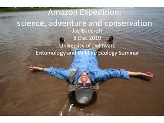 Amazon Expedition:science, adventure and conservation Jay Bancroft 8 Dec 2010 University of Delaware  Entomology and Wildlife Ecology Seminar 