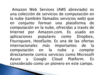 Amazon Web Services (AWS abreviado) es
una colección de servicios de computación en
la nube (también llamados servicios web) que
en conjunto forman una plataforma de
computación en la nube, ofrecidas a través de
Internet por Amazon.com. Es usado en
aplicaciones populares como Dropbox,
Foursquare, HootSuite. Es una de las ofertas
internacionales más importantes de la
computación en la nube y compite
directamente contra servicios como Microsoft
Azure y Google Cloud Platform. Es
considerado como un pionero en este campo.
 