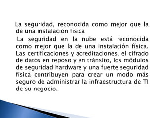 La seguridad, reconocida como mejor que la
de una instalación física
La seguridad en la nube está reconocida
como mejor que la de una instalación física.
Las certificaciones y acreditaciones, el cifrado
de datos en reposo y en tránsito, los módulos
de seguridad hardware y una fuerte seguridad
física contribuyen para crear un modo más
seguro de administrar la infraestructura de TI
de su negocio.
 