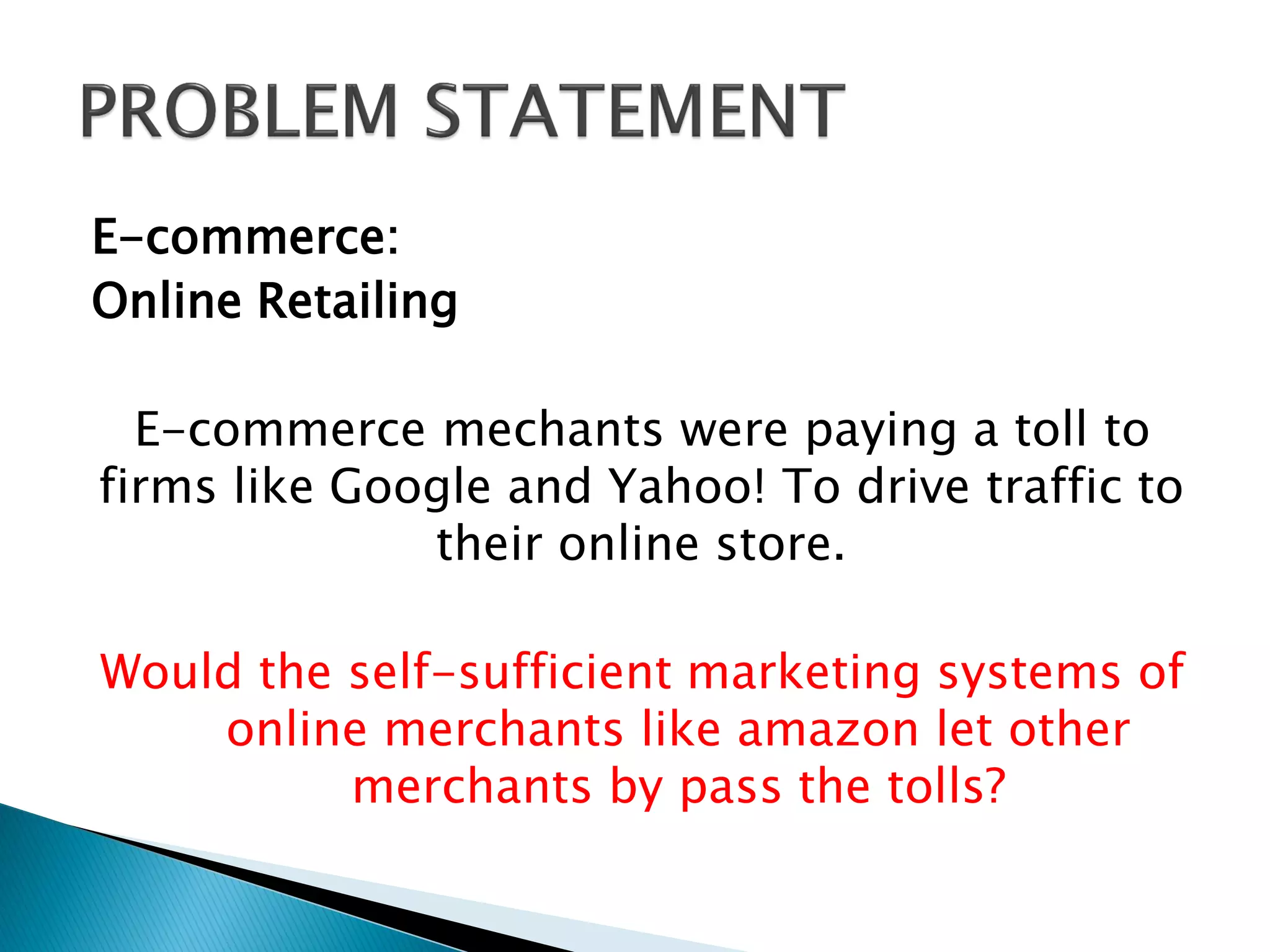 E-commerce:
Online Retailing
E-commerce mechants were paying a toll to
firms like Google and Yahoo! To drive traffic to
their online store.
Would the self-sufficient marketing systems of
online merchants like amazon let other
merchants by pass the tolls?
 