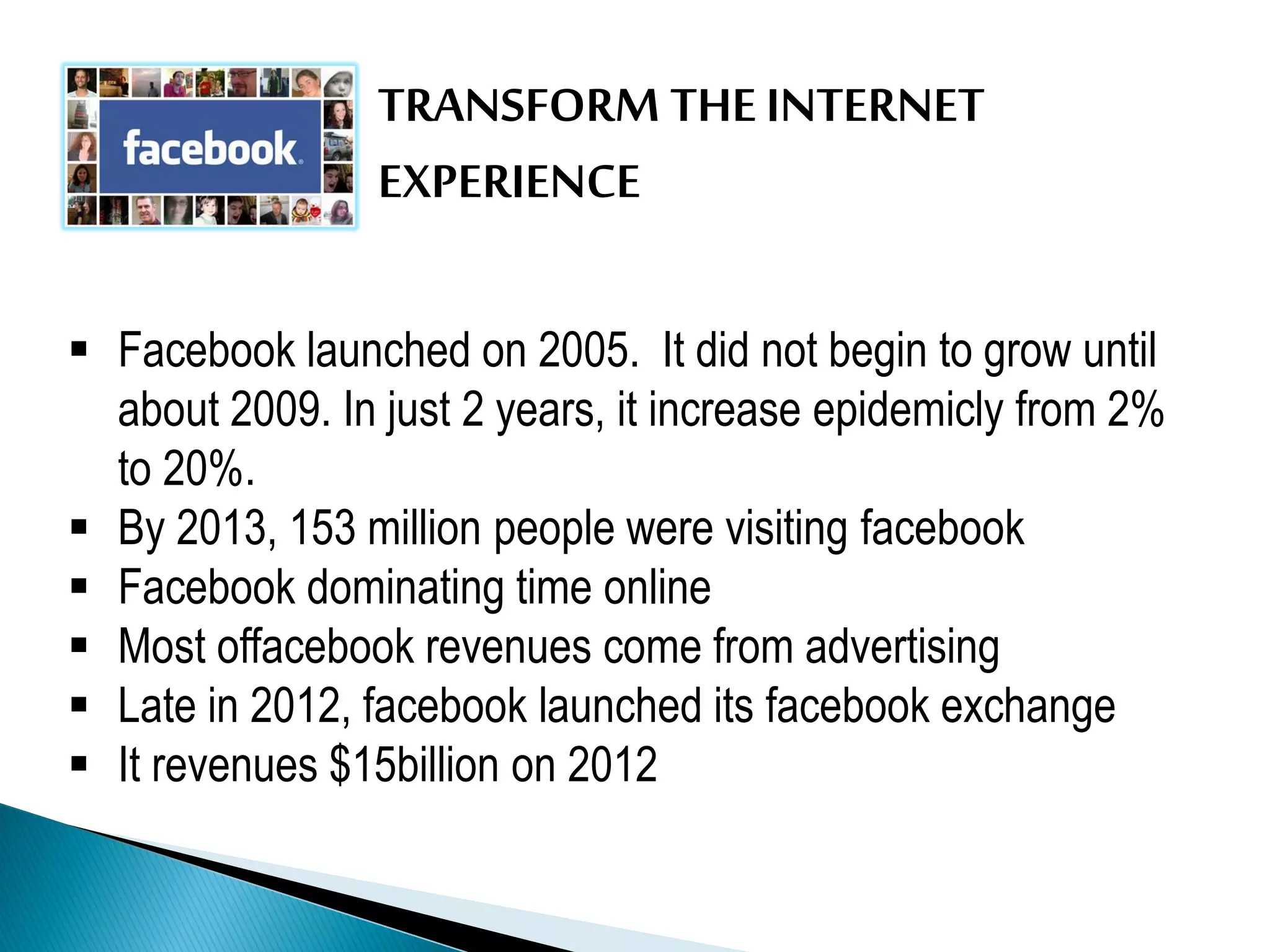 TRANSFORM THE INTERNET
EXPERIENCE
 Facebook launched on 2005. It did not begin to grow until
about 2009. In just 2 years, it increase epidemicly from 2%
to 20%.
 By 2013, 153 million people were visiting facebook
 Facebook dominating time online
 Most offacebook revenues come from advertising
 Late in 2012, facebook launched its facebook exchange
 It revenues $15billion on 2012
 