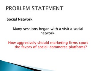 Social Network
Many sessions began with a visit a social
network.
How aggresively should marketing firms court
the favors of social-commerce platforms?
 