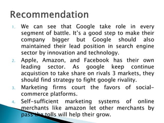 1. We can see that Google take role in every
segment of battle. It’s a good step to make their
company bigger but Google should also
maintained their lead position in search engine
sector by innovation and technology.
2. Apple, Amazon, and Facebook has their own
leading sector. As google keep continue
acquistion to take share on rivals 3 markets, they
should find strategy to fight google rivality.
3. Marketing firms court the favors of social-
commerce platforms.
4. Self-sufficient marketing systems of online
merchants like amazon let other merchants by
pass the tolls will help their grow.
 